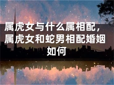 属虎女与什么属相配,属虎女和蛇男相配婚姻如何