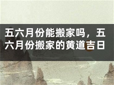 五六月份能搬家吗，五六月份搬家的黄道吉日