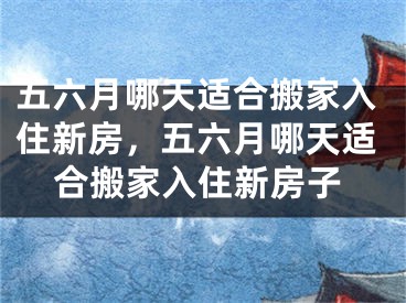 五六月哪天适合搬家入住新房，五六月哪天适合搬家入住新房子