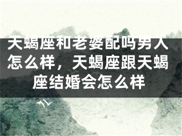 天蝎座和老婆配吗男人怎么样,天蝎座跟天蝎座结婚会怎么样