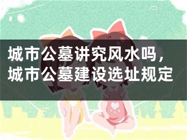 城市公墓讲究风水吗，城市公墓建设选址规定
