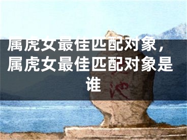 属虎女最佳匹配对象,属虎女最佳匹配对象是谁
