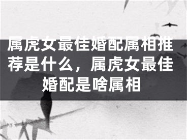 属虎女最佳婚配属相推荐是什么,属虎女最佳婚配是啥属相