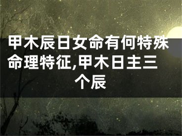 甲木辰日女命有何特殊命理特征,甲木日主三个辰