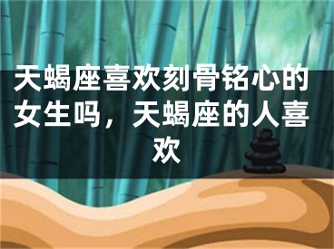 天蝎座喜欢刻骨铭心的女生吗，天蝎座的人喜欢