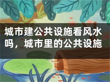 城市建公共设施看风水吗，城市里的公共设施