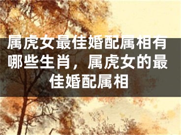 属虎女最佳婚配属相有哪些生肖,属虎女的最佳婚配属相