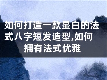 如何打造一款显白的法式八字短发造型,如何拥有法式优雅