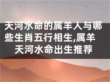 天河水命的属羊人与哪些生肖五行相生,属羊天河水命出生推荐