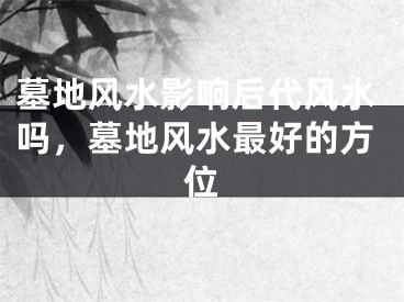 墓地风水影响后代风水吗,墓地风水最好的方位