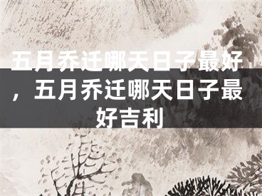 五月乔迁哪天日子最好,五月乔迁哪天日子最好吉利