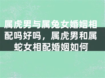 属虎男与属兔女婚姻相配吗好吗,属虎男和属蛇女相配婚姻如何
