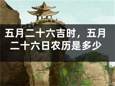 五月二十六吉时,五月二十六日农历是多少