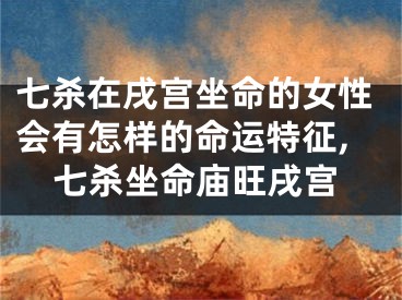 七杀在戌宫坐命的女性会有怎样的命运特征,七杀坐命庙旺戌宫