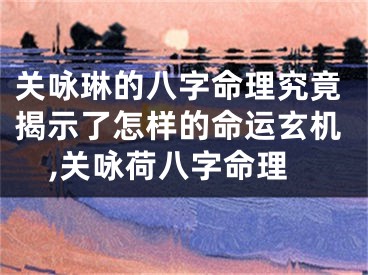 关咏琳的八字命理究竟揭示了怎样的命运玄机,关咏荷八字命理