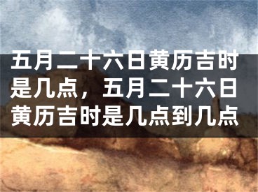五月二十六日黄历吉时是几点,五月二十六日黄历吉时是几点到几点