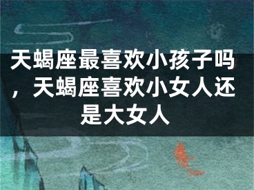 天蝎座最喜欢小孩子吗，天蝎座喜欢小女人还是大女人