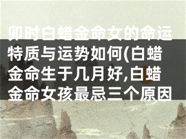 卯时白蜡金命女的命运特质与运势如何(白蜡金命生于几月好,白蜡金命女孩最忌三个原因