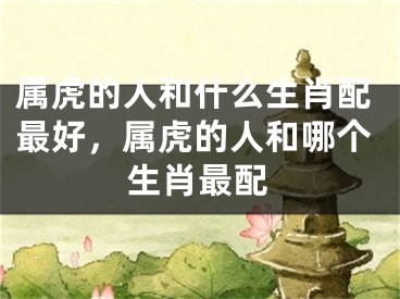属虎的人和什么生肖配最好,属虎的人和哪个生肖最配