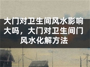 大门对卫生间风水影响大吗，大门对卫生间门风水化解方法