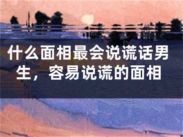 什么面相最会说谎话男生，容易说谎的面相