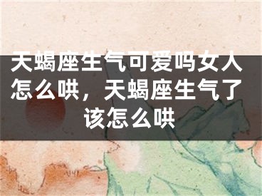 天蝎座生气可爱吗女人怎么哄,天蝎座生气了该怎么哄