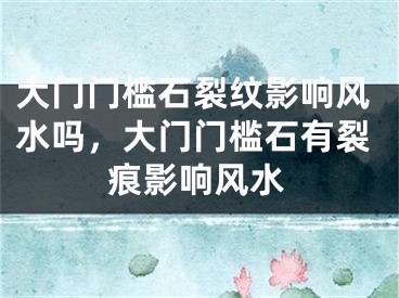 大门门槛石裂纹影响风水吗,大门门槛石有裂痕影响风水