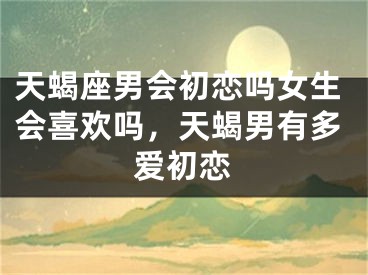 天蝎座男会初恋吗女生会喜欢吗，天蝎男有多爱初恋