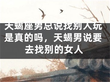 天蝎座男总说找别人玩是真的吗,天蝎男说要去找别的女人