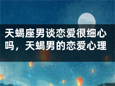 天蝎座男谈恋爱很细心吗，天蝎男的恋爱心理
