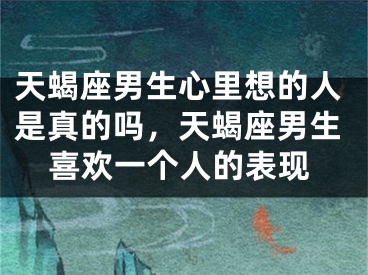 天蝎座男生心里想的人是真的吗,天蝎座男生喜欢一个人的表现