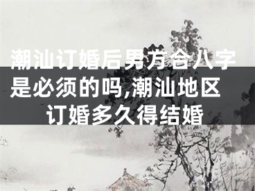 潮汕订婚后男方合八字是必须的吗,潮汕地区订婚多久得结婚