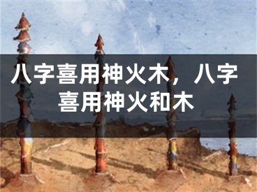八字喜用神火木，八字喜用神火和木