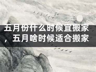 五月份什么时候宜搬家，五月啥时候适合搬家