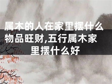 属木的人在家里摆什么物品旺财,五行属木家里摆什么好