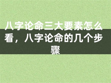 八字论命三大要素怎么看，八字论命的几个步骤