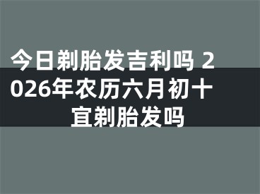 今日剃胎发吉利吗 2026年农历六月初十宜剃胎发吗