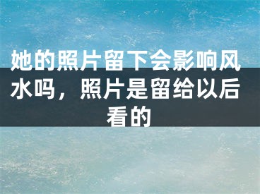 她的照片留下会影响风水吗，照片是留给以后看的