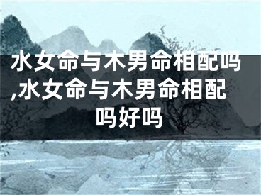 水女命与木男命相配吗,水女命与木男命相配吗好吗