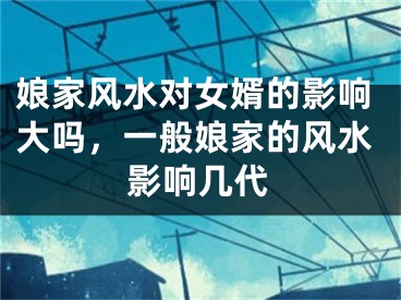 娘家风水对女婿的影响大吗，一般娘家的风水影响几代