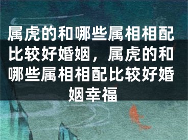 属虎的和哪些属相相配比较好婚姻,属虎的和哪些属相相配比较好婚姻幸福