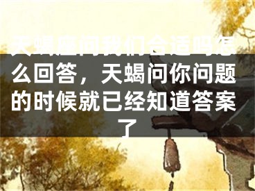 天蝎座问我们合适吗怎么回答，天蝎问你问题的时候就已经知道答案了