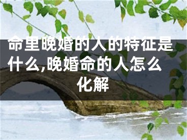 命里晚婚的人的特征是什么,晚婚命的人怎么化解