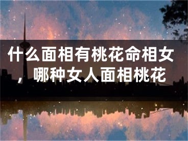 什么面相有桃花命相女，哪种女人面相桃花