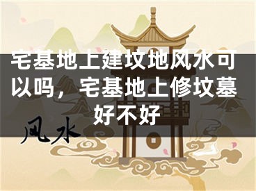 宅基地上建坟地风水可以吗,宅基地上修坟墓好不好