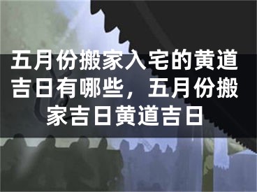 五月份搬家入宅的黄道吉日有哪些，五月份搬家吉日黄道吉日