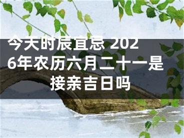 今天时辰宜忌 2026年农历六月二十一是接亲吉日吗
