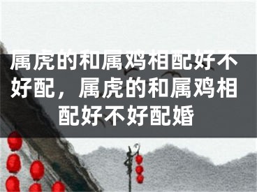属虎的和属鸡相配好不好配,属虎的和属鸡相配好不好配婚
