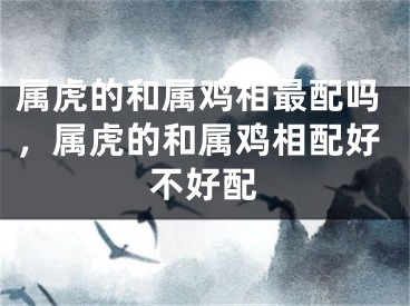 属虎的和属鸡相最配吗，属虎的和属鸡相配好不好配