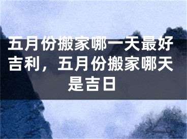 五月份搬家哪一天最好吉利,五月份搬家哪天是吉日